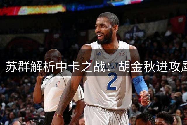 苏群解析中卡之战：胡金秋进攻犀利但防守存短板 杨瀚森护框更胜一筹